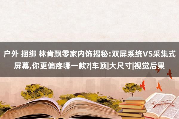 户外 捆绑 林肯飘零家内饰揭秘:双屏系统VS采集式屏幕，你更偏疼哪一款?|车顶|大尺寸|视觉后果