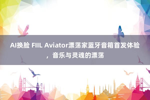 AI换脸 FIIL Aviator漂荡家蓝牙音箱首发体验，音乐与灵魂的漂荡