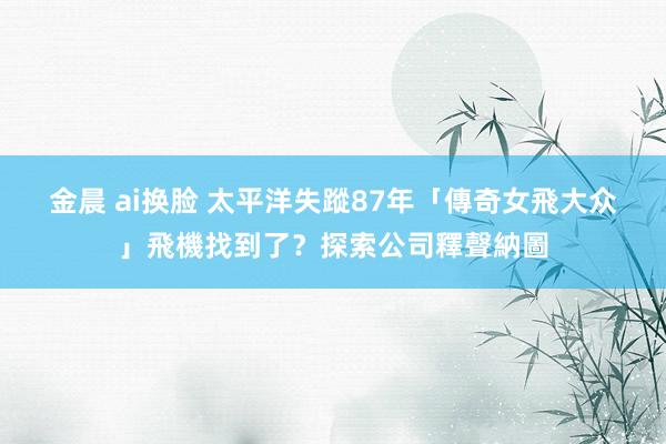 金晨 ai换脸 太平洋失蹤87年　「傳奇女飛大众」飛機找到了？探索公司釋聲納圖