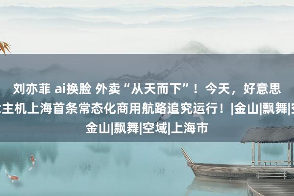 刘亦菲 ai换脸 外卖“从天而下”！今天，好意思团无东说念主机上海首条常态化商用航路追究运行！|金山|飘舞|空域|上海市