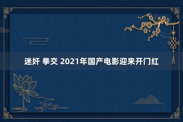 迷奸 拳交 2021年国产电影迎来开门红