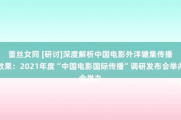 蕾丝女同 [研讨]深度解析中国电影外洋辘集传播效果：2021年度“中国电影国际传播”调研发布会举办