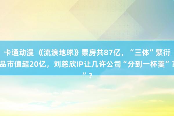 卡通动漫 《流浪地球》票房共87亿，“三体”繁衍品市值超20亿，刘慈欣IP让几许公司“分到一杯羹”？