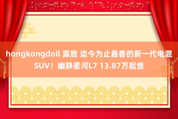 hongkongdoll 露脸 迄今为止最香的新一代电混SUV！幽静星河L7 13.87万起售