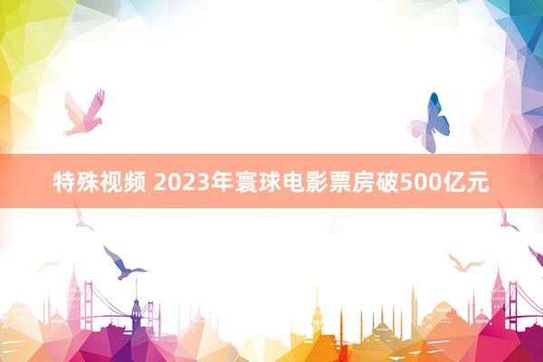 特殊视频 2023年寰球电影票房破500亿元