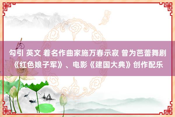 勾引 英文 着名作曲家施万春示寂 曾为芭蕾舞剧《红色娘子军》、电影《建国大典》创作配乐