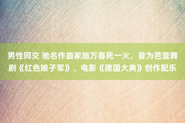 男性同交 驰名作曲家施万春死一火，曾为芭蕾舞剧《红色娘子军》、电影《建国大典》创作配乐