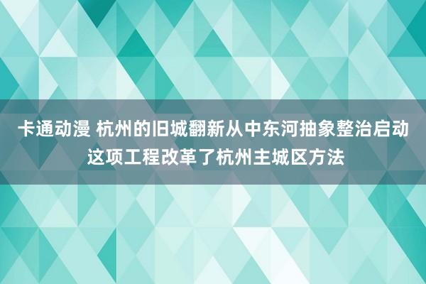 卡通动漫 杭州的旧城翻新从中东河抽象整治启动 这项工程改革了杭州主城区方法