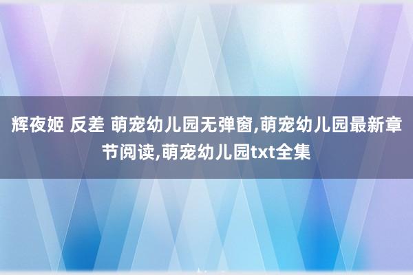 辉夜姬 反差 萌宠幼儿园无弹窗，萌宠幼儿园最新章节阅读，萌宠幼儿园txt全集