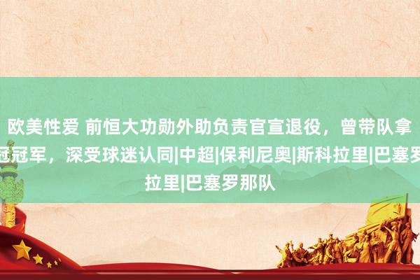 欧美性爱 前恒大功勋外助负责官宣退役，曾带队拿过亚冠冠军，深受球迷认同|中超|保利尼奥|斯科拉里|巴塞罗那队