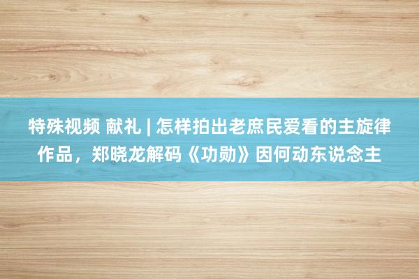 特殊视频 献礼 | 怎样拍出老庶民爱看的主旋律作品，郑晓龙解码《功勋》因何动东说念主