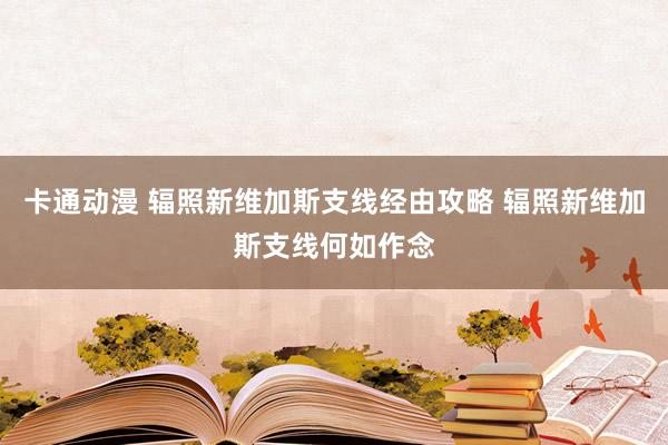 卡通动漫 辐照新维加斯支线经由攻略 辐照新维加斯支线何如作念