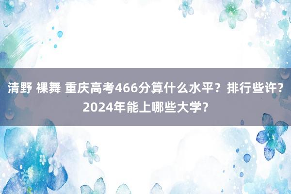 清野 裸舞 重庆高考466分算什么水平？排行些许？2024年能上哪些大学？