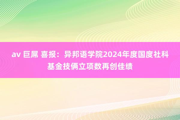 av 巨屌 喜报：异邦语学院2024年度国度社科基金技俩立项数再创佳绩