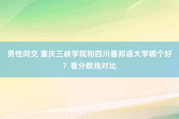 男性同交 重庆三峡学院和四川番邦语大学哪个好？看分数线对比