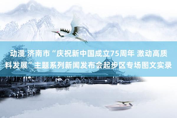 动漫 济南市“庆祝新中国成立75周年 激动高质料发展”主题系列新闻发布会起步区专场图文实录