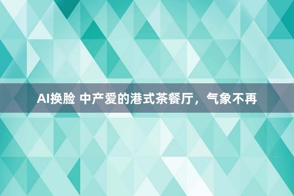 AI换脸 中产爱的港式茶餐厅，气象不再