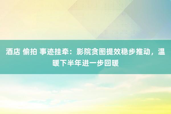 酒店 偷拍 事迹挂牵：影院贪图提效稳步推动，温暖下半年进一步回暖