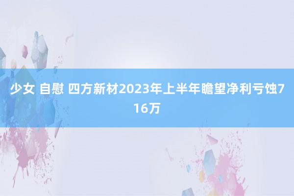 少女 自慰 四方新材2023年上半年瞻望净利亏蚀716万