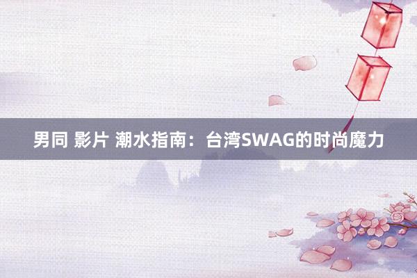 男同 影片 潮水指南：台湾SWAG的时尚魔力