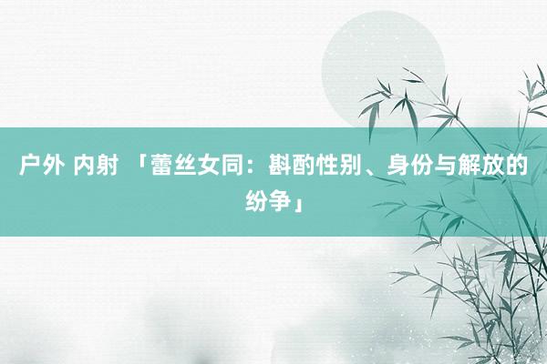 户外 内射 「蕾丝女同：斟酌性别、身份与解放的纷争」