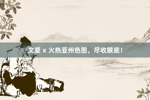 文爱 x 火热亚州色图，尽收眼底！